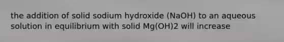 the addition of solid sodium hydroxide (NaOH) to an aqueous solution in equilibrium with solid Mg(OH)2 will increase