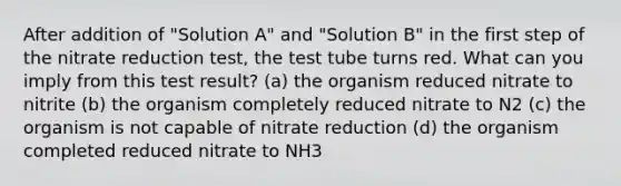 After addition of "Solution A" and "Solution B" in the first step of the nitrate reduction test, the test tube turns red. What can you imply from this test result? (a) the organism reduced nitrate to nitrite (b) the organism completely reduced nitrate to N2 (c) the organism is not capable of nitrate reduction (d) the organism completed reduced nitrate to NH3