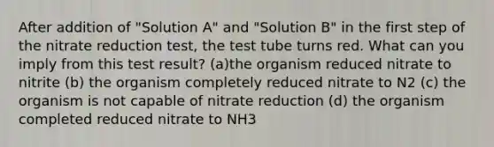 After addition of "Solution A" and "Solution B" in the first step of the nitrate reduction test, the test tube turns red. What can you imply from this test result? (a)the organism reduced nitrate to nitrite (b) the organism completely reduced nitrate to N2 (c) the organism is not capable of nitrate reduction (d) the organism completed reduced nitrate to NH3