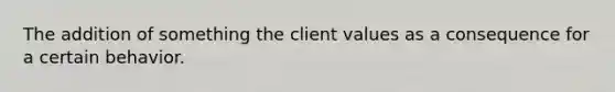 The addition of something the client values as a consequence for a certain behavior.