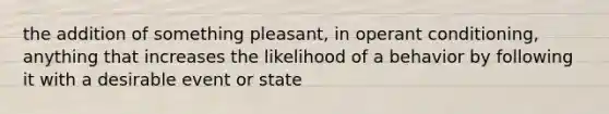 the addition of something pleasant, in <a href='https://www.questionai.com/knowledge/kcaiZj2J12-operant-conditioning' class='anchor-knowledge'>operant conditioning</a>, anything that increases the likelihood of a behavior by following it with a desirable event or state