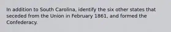 In addition to South Carolina, identify the six other states that seceded from the Union in February 1861, and formed the Confederacy.