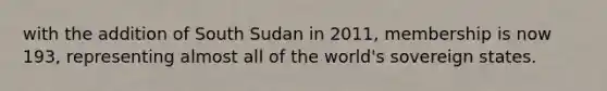 with the addition of South Sudan in 2011, membership is now 193, representing almost all of the world's sovereign states.