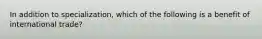In addition to​ specialization, which of the following is a benefit of international​ trade?
