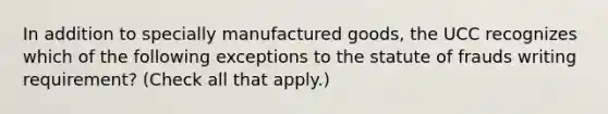 In addition to specially manufactured goods, the UCC recognizes which of the following exceptions to the statute of frauds writing requirement? (Check all that apply.)