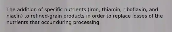 The addition of specific nutrients (iron, thiamin, riboflavin, and niacin) to refined-grain products in order to replace losses of the nutrients that occur during processing.