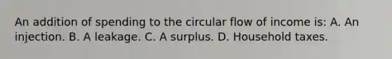 An addition of spending to the circular flow of income is: A. An injection. B. A leakage. C. A surplus. D. Household taxes.