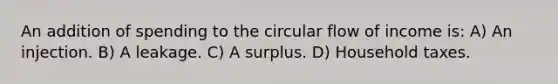 An addition of spending to the circular flow of income is: A) An injection. B) A leakage. C) A surplus. D) Household taxes.