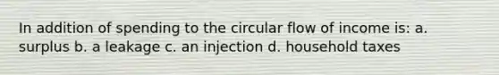 In addition of spending to the circular flow of income is: a. surplus b. a leakage c. an injection d. household taxes