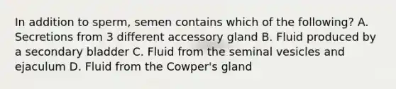 In addition to sperm, semen contains which of the following? A. Secretions from 3 different accessory gland B. Fluid produced by a secondary bladder C. Fluid from the seminal vesicles and ejaculum D. Fluid from the Cowper's gland