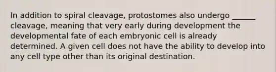 In addition to spiral cleavage, protostomes also undergo ______ cleavage, meaning that very early during development the developmental fate of each embryonic cell is already determined. A given cell does not have the ability to develop into any cell type other than its original destination.