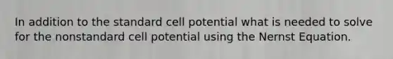 In addition to the standard cell potential what is needed to solve for the nonstandard cell potential using the Nernst Equation.