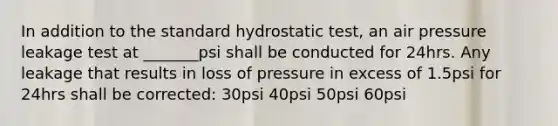 In addition to the standard hydrostatic test, an air pressure leakage test at _______psi shall be conducted for 24hrs. Any leakage that results in loss of pressure in excess of 1.5psi for 24hrs shall be corrected: 30psi 40psi 50psi 60psi