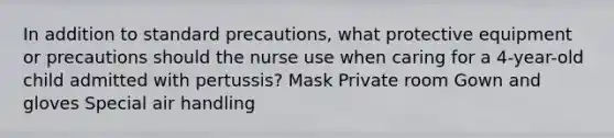 In addition to standard precautions, what protective equipment or precautions should the nurse use when caring for a 4-year-old child admitted with pertussis? Mask Private room Gown and gloves Special air handling