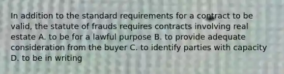 In addition to the standard requirements for a contract to be valid, the statute of frauds requires contracts involving real estate A. to be for a lawful purpose B. to provide adequate consideration from the buyer C. to identify parties with capacity D. to be in writing