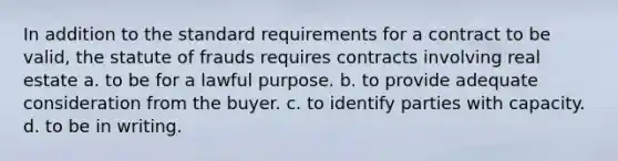 In addition to the standard requirements for a contract to be valid, the statute of frauds requires contracts involving real estate a. to be for a lawful purpose. b. to provide adequate consideration from the buyer. c. to identify parties with capacity. d. to be in writing.