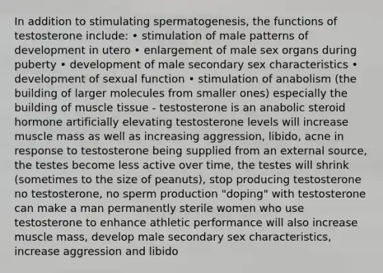 In addition to stimulating spermatogenesis, the functions of testosterone include: • stimulation of male patterns of development in utero • enlargement of male sex organs during puberty • development of male secondary sex characteristics • development of sexual function • stimulation of anabolism (the building of larger molecules from smaller ones) especially the building of muscle tissue - testosterone is an anabolic steroid hormone artificially elevating testosterone levels will increase muscle mass as well as increasing aggression, libido, acne in response to testosterone being supplied from an external source, the testes become less active over time, the testes will shrink (sometimes to the size of peanuts), stop producing testosterone no testosterone, no sperm production "doping" with testosterone can make a man permanently sterile women who use testosterone to enhance athletic performance will also increase muscle mass, develop male secondary sex characteristics, increase aggression and libido