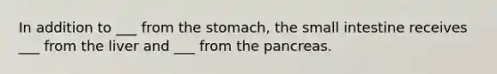 In addition to ___ from the stomach, the small intestine receives ___ from the liver and ___ from the pancreas.