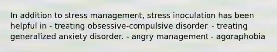 In addition to stress management, stress inoculation has been helpful in - treating obsessive-compulsive disorder. - treating generalized anxiety disorder. - angry management - agoraphobia