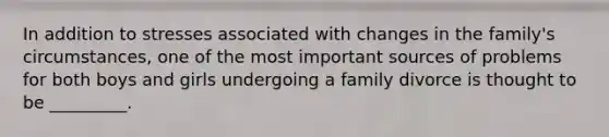 In addition to stresses associated with changes in the family's circumstances, one of the most important sources of problems for both boys and girls undergoing a family divorce is thought to be _________.