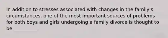 In addition to stresses associated with changes in the family's circumstances, one of the most important sources of problems for both boys and girls undergoing a family divorce is thought to be __________.