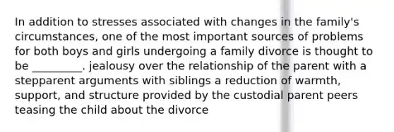 In addition to stresses associated with changes in the family's circumstances, one of the most important sources of problems for both boys and girls undergoing a family divorce is thought to be _________. jealousy over the relationship of the parent with a stepparent arguments with siblings a reduction of warmth, support, and structure provided by the custodial parent peers teasing the child about the divorce