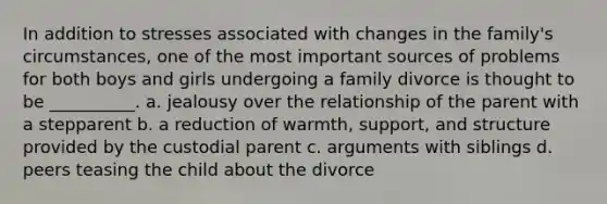 In addition to stresses associated with changes in the family's circumstances, one of the most important sources of problems for both boys and girls undergoing a family divorce is thought to be __________. a. jealousy over the relationship of the parent with a stepparent b. a reduction of warmth, support, and structure provided by the custodial parent c. arguments with siblings d. peers teasing the child about the divorce