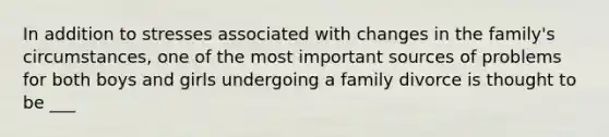 In addition to stresses associated with changes in the family's circumstances, one of the most important sources of problems for both boys and girls undergoing a family divorce is thought to be ___