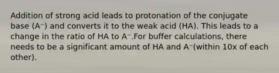 Addition of strong acid leads to protonation of the conjugate base (A⁻) and converts it to the weak acid (HA). This leads to a change in the ratio of HA to A⁻.For buffer calculations, there needs to be a significant amount of HA and A⁻(within 10x of each other).