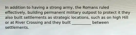 In addition to having a strong army, the Romans ruled effectively, building permanent military outpost to protect it they also built settlements as strategic locations, such as on high Hill or at River Crossing and they built __________ between settlements.