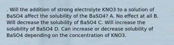 . Will the addition of strong electrolyte KNO3 to a solution of BaSO4 affect the solubility of the BaSO4? A. No effect at all B. Will decrease the solubility of BaSO4 C. Will increase the solubility of BaSO4 D. Can increase or decrease solubility of BaSO4 depending on the concentration of KNO3.