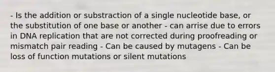 - Is the addition or substraction of a single nucleotide base, or the substitution of one base or another - can arrise due to errors in DNA replication that are not corrected during proofreading or mismatch pair reading - Can be caused by mutagens - Can be loss of function mutations or silent mutations