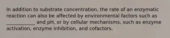 In addition to substrate concentration, the rate of an enzymatic reaction can also be affected by environmental factors such as ____________ and pH, or by cellular mechanisms, such as enzyme activation, enzyme inhibition, and cofactors.