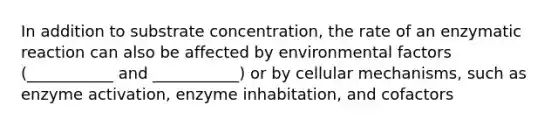 In addition to substrate concentration, the rate of an enzymatic reaction can also be affected by environmental factors (___________ and ___________) or by cellular mechanisms, such as enzyme activation, enzyme inhabitation, and cofactors