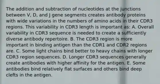 The addition and subtraction of nucleotides at the junctions between V, D, and J gene segments creates antibody proteins with wide variations in the numbers of amino acids in their CDR3 regions. This variability in CDR3 length is important as: A. Overall variability in CDR3 sequence is needed to create a sufficiently diverse antibody repertoire. B. The CDR3 region is more important in binding antigen than the CDR1 and CDR2 regions are. C. Some light chains bind better to heavy chains with longer CDR3 region sequences. D. Longer CDR3 sequences generally create antibodies with higher affinity for the antigen. E. Some antibodies bind relatively flat surfaces and others bind deep clefts in the antigen.