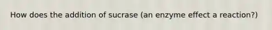 How does the addition of sucrase (an enzyme effect a reaction?)