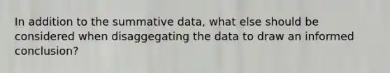 In addition to the summative data, what else should be considered when disaggegating the data to draw an informed conclusion?