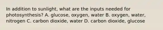 In addition to sunlight, what are the inputs needed for photosynthesis? A. glucose, oxygen, water B. oxygen, water, nitrogen C. carbon dioxide, water D. carbon dioxide, glucose