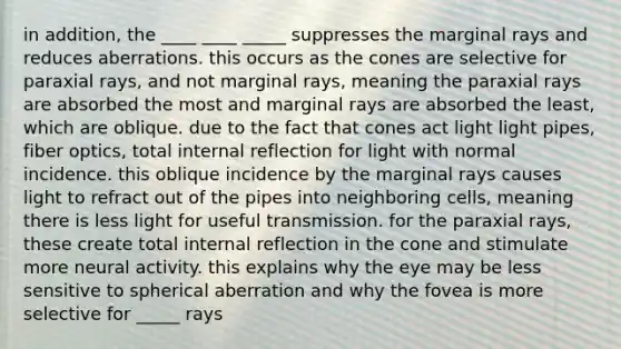 in addition, the ____ ____ _____ suppresses the marginal rays and reduces aberrations. this occurs as the cones are selective for paraxial rays, and not marginal rays, meaning the paraxial rays are absorbed the most and marginal rays are absorbed the least, which are oblique. due to the fact that cones act light light pipes, fiber optics, total internal reflection for light with normal incidence. this oblique incidence by the marginal rays causes light to refract out of the pipes into neighboring cells, meaning there is less light for useful transmission. for the paraxial rays, these create total internal reflection in the cone and stimulate more neural activity. this explains why the eye may be less sensitive to spherical aberration and why the fovea is more selective for _____ rays