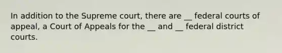 In addition to the Supreme court, there are __ federal courts of appeal, a Court of Appeals for the __ and __ federal district courts.