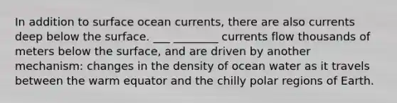 In addition to surface ocean currents, there are also currents deep below the surface. ___ ________ currents flow thousands of meters below the surface, and are driven by another mechanism: changes in the density of ocean water as it travels between the warm equator and the chilly polar regions of Earth.