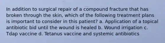 In addition to surgical repair of a compound fracture that has broken through the skin, which of the following treatment plans is important to consider in this patient? a. Application of a topical antibiotic bid until the wound is healed b. Wound irrigation c. Tdap vaccine d. Tetanus vaccine and systemic antibiotics