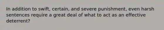 In addition to swift, certain, and severe punishment, even harsh sentences require a great deal of what to act as an effective deterrent?