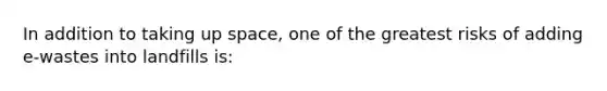 In addition to taking up space, one of the greatest risks of adding e-wastes into landfills is: