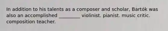 In addition to his talents as a composer and scholar, Bartók was also an accomplished _________ violinist. pianist. music critic. composition teacher.