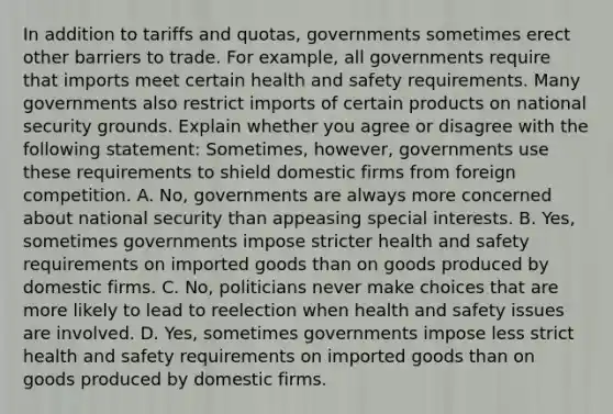 In addition to tariffs and​ quotas, governments sometimes erect other barriers to trade. For​ example, all governments require that imports meet certain health and safety requirements. Many governments also restrict imports of certain products on national security grounds. Explain whether you agree or disagree with the following​ statement: ​Sometimes, however, governments use these requirements to shield domestic firms from foreign competition. A. No, governments are always more concerned about national security than appeasing special interests. B. Yes, sometimes governments impose stricter health and safety requirements on imported goods than on goods produced by domestic firms. C. No, politicians never make choices that are more likely to lead to reelection when health and safety issues are involved. D. Yes, sometimes governments impose less strict health and safety requirements on imported goods than on goods produced by domestic firms.