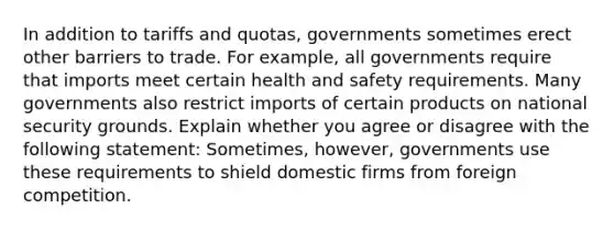 In addition to tariffs and​ quotas, governments sometimes erect other barriers to trade. For​ example, all governments require that imports meet certain health and safety requirements. Many governments also restrict imports of certain products on national security grounds. Explain whether you agree or disagree with the following​ statement: ​Sometimes, however, governments use these requirements to shield domestic firms from foreign competition.