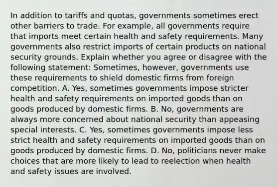 In addition to tariffs and​ quotas, governments sometimes erect other barriers to trade. For​ example, all governments require that imports meet certain health and safety requirements. Many governments also restrict imports of certain products on national security grounds. Explain whether you agree or disagree with the following​ statement: ​Sometimes, however, governments use these requirements to shield domestic firms from foreign competition. A. ​Yes, sometimes governments impose stricter health and safety requirements on imported goods than on goods produced by domestic firms. B. ​No, governments are always more concerned about national security than appeasing special interests. C. ​Yes, sometimes governments impose less strict health and safety requirements on imported goods than on goods produced by domestic firms. D. ​No, politicians never make choices that are more likely to lead to reelection when health and safety issues are involved.