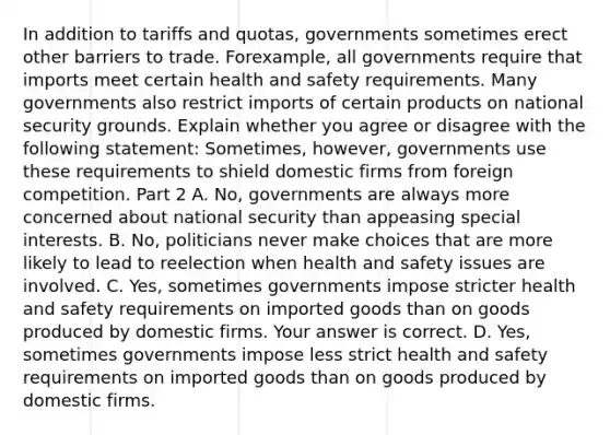 In addition to tariffs and​ quotas, governments sometimes erect other barriers to trade. For​example, all governments require that imports meet certain health and safety requirements. Many governments also restrict imports of certain products on national security grounds. Explain whether you agree or disagree with the following​ statement: ​Sometimes, however, governments use these requirements to shield domestic firms from foreign competition. Part 2 A. ​No, governments are always more concerned about national security than appeasing special interests. B. ​No, politicians never make choices that are more likely to lead to reelection when health and safety issues are involved. C. ​Yes, sometimes governments impose stricter health and safety requirements on imported goods than on goods produced by domestic firms. Your answer is correct. D. ​Yes, sometimes governments impose less strict health and safety requirements on imported goods than on goods produced by domestic firms.