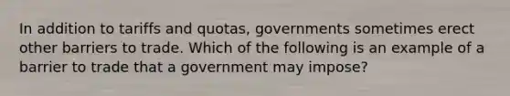 In addition to tariffs and​ quotas, governments sometimes erect other barriers to trade. Which of the following is an example of a barrier to trade that a government may​ impose?